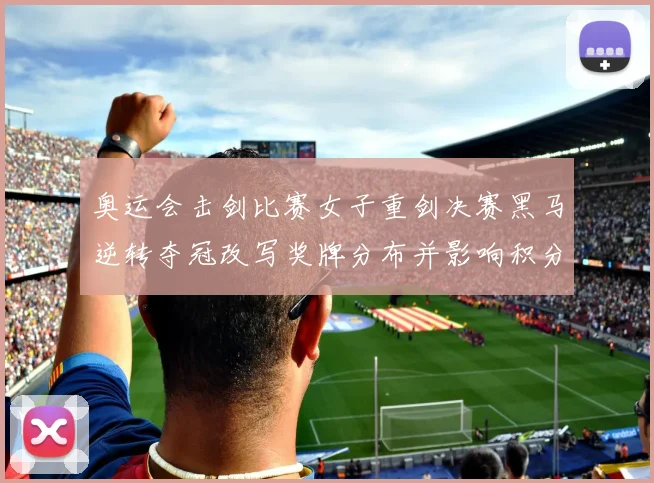 奥运会击剑比赛女子重剑决赛黑马逆转夺冠改写奖牌分布并影响积分榜