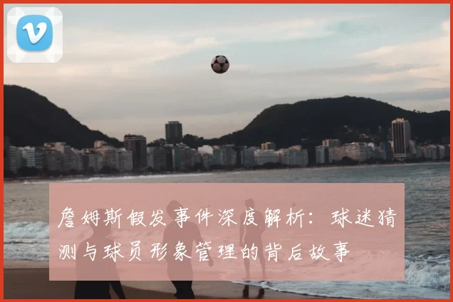 詹姆斯假发事件深度解析：球迷猜测与球员形象管理的背后故事