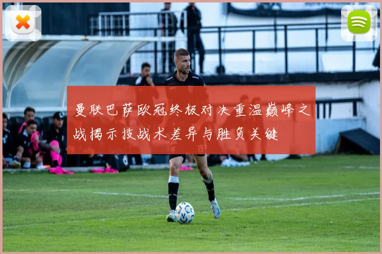 曼联巴萨欧冠终极对决重温巅峰之战揭示技战术差异与胜负关键