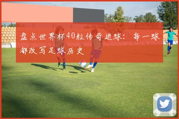 盘点世界杯40粒传奇进球:每一球都改写足球历史