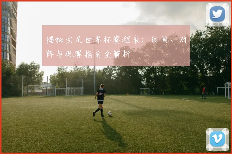 揭秘女足世界杯赛程表：时间、对阵与观赛指南全解析