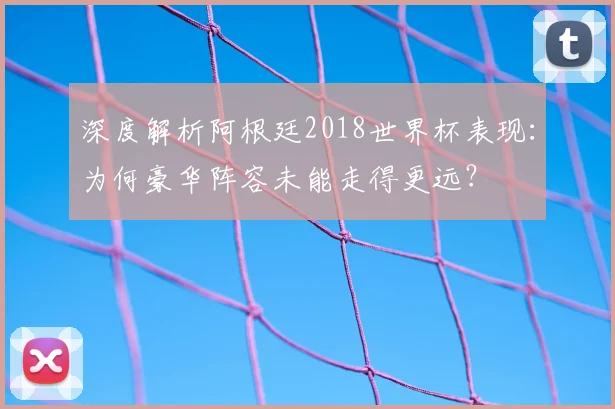 深度解析阿根廷2018世界杯表现：为何豪华阵容未能走得更远？