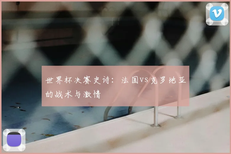 世界杯决赛史诗：法国vs克罗地亚的战术与激情