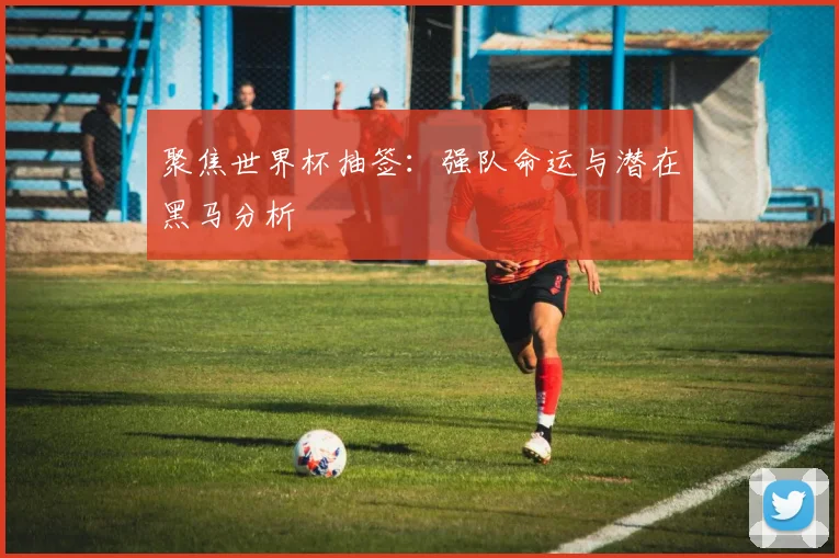 聚焦世界杯抽签：强队命运与潜在黑马分析