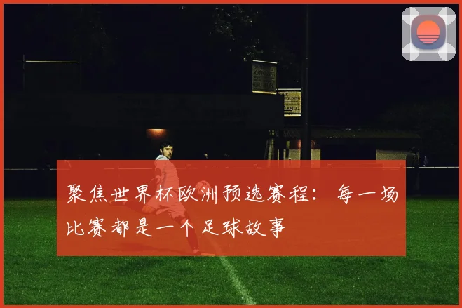 聚焦世界杯欧洲预选赛程:每一场比赛都是一个足球故事